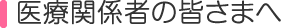 医療関係者の皆さまへ