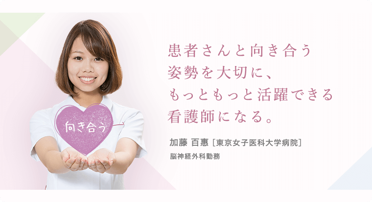 患者さんと向き合う姿勢を大切に、もっともっと活躍できる看護師になる。 加藤 百惠 [東京女子医科大学病院]脳神経外科勤務