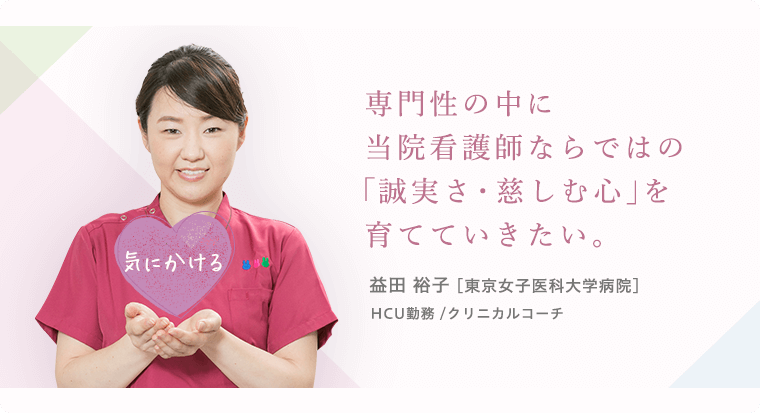 専門性の中に当院看護師ならではの「誠実さ・慈しむ心」を育てていきたい。 益田 裕子 [東京女子医科大学病院]HCU勤務