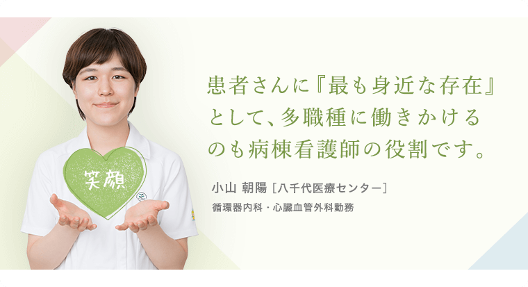 患者さんに「最も身近な存在」として多職種に働きかけるのも病棟看護師の役割です。小山 朝陽 [八千代医療センター]循環器内科・心臓血管外科勤務