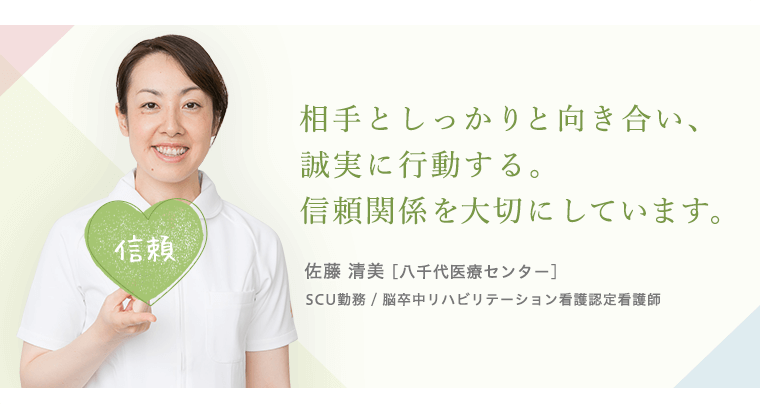 相手としっかりと向き合い、誠実に行動する。信頼関係を大切にしています。佐藤 清美 [八千代医療センター]SCU勤務